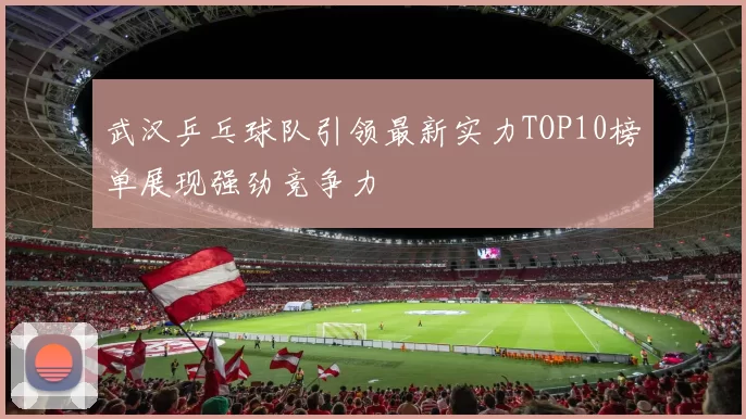 武汉乒乓球队引领最新实力TOP10榜单展现强劲竞争力