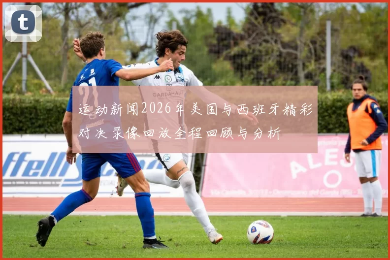 运动新闻2026年美国与西班牙精彩对决录像回放全程回顾与分析