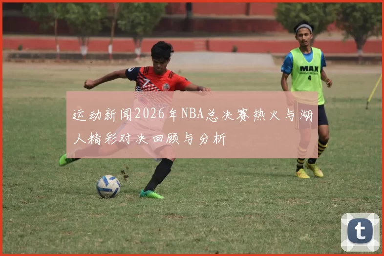 运动新闻2026年NBA总决赛热火与湖人精彩对决回顾与分析