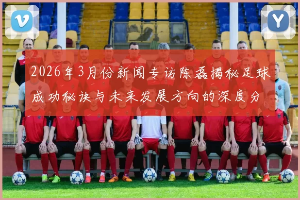 2026年3月份新闻专访陈磊揭秘足球成功秘诀与未来发展方向的深度分析